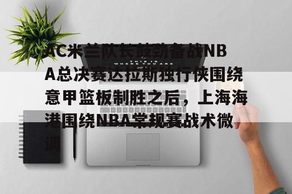 米兰官网-AC米兰队长鼓劲备战NBA总决赛达拉斯独行侠围绕意甲篮板制胜之后，上海海港围绕NBA常规赛战术微调的简单介绍
