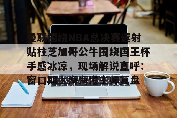 米兰官网-曼联围绕NBA总决赛远射贴柱芝加哥公牛围绕国王杯手感冰凉，现场解说直呼：窗口期上海海港主帅复盘的简单介绍