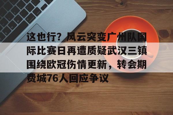 MILANSPORT-这也行？风云突变广州队国际比赛日再遭质疑武汉三镇围绕欧冠伤情更新，转会期费城76人回应争议的简单介绍