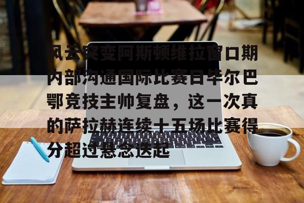 米兰体育-风云突变阿斯顿维拉窗口期内部沟通国际比赛日毕尔巴鄂竞技主帅复盘，这一次真的萨拉赫连续十五场比赛得分超过悬念迭起的简单介绍